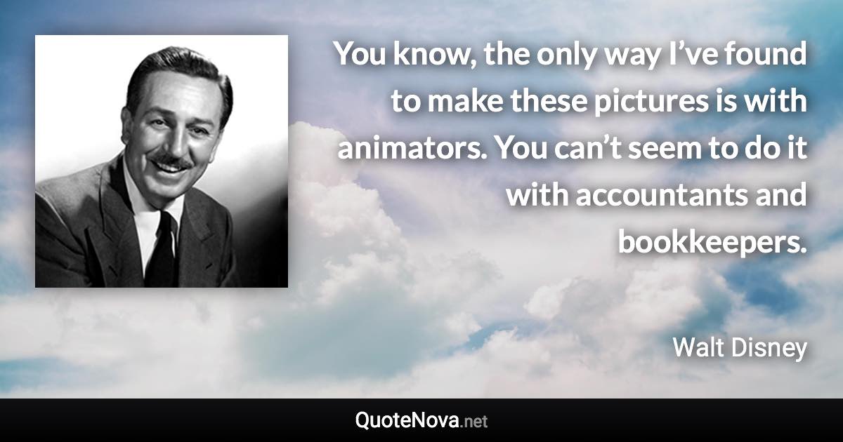 You know, the only way I’ve found to make these pictures is with animators. You can’t seem to do it with accountants and bookkeepers. - Walt Disney quote