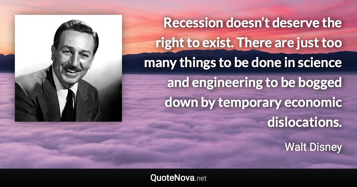 Recession doesn’t deserve the right to exist. There are just too many things to be done in science and engineering to be bogged down by temporary economic dislocations. - Walt Disney quote