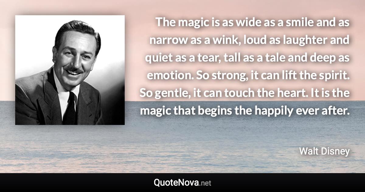 The magic is as wide as a smile and as narrow as a wink, loud as laughter and quiet as a tear, tall as a tale and deep as emotion. So strong, it can lift the spirit. So gentle, it can touch the heart. It is the magic that begins the happily ever after. - Walt Disney quote