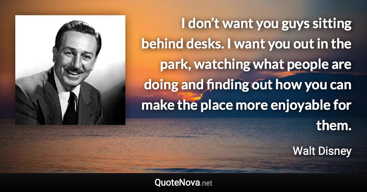 I don’t want you guys sitting behind desks. I want you out in the park, watching what people are doing and finding out how you can make the place more enjoyable for them. - Walt Disney quote