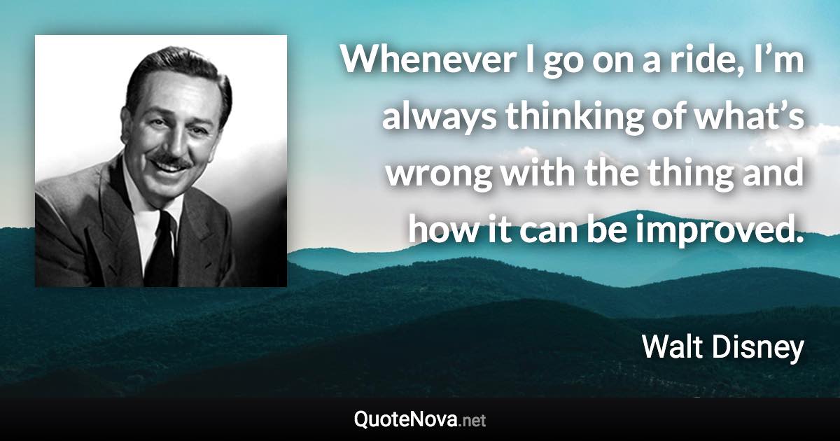 Whenever I go on a ride, I’m always thinking of what’s wrong with the thing and how it can be improved. - Walt Disney quote