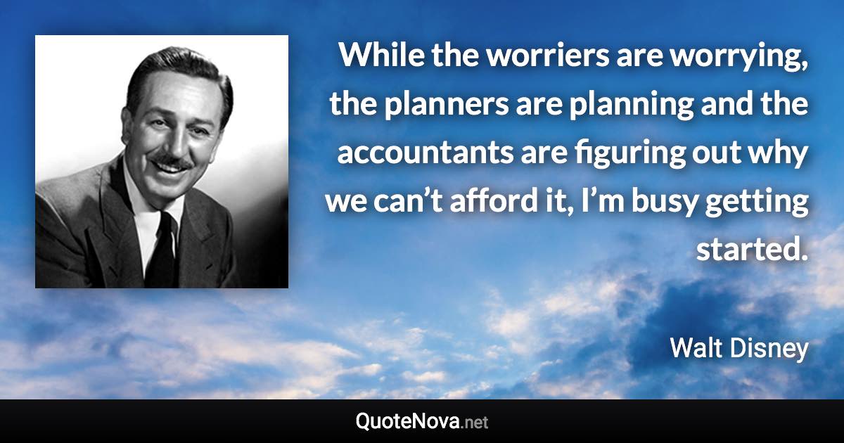 While the worriers are worrying, the planners are planning and the accountants are figuring out why we can’t afford it, I’m busy getting started. - Walt Disney quote