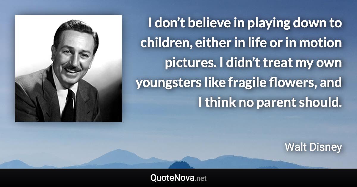 I don’t believe in playing down to children, either in life or in motion pictures. I didn’t treat my own youngsters like fragile flowers, and I think no parent should. - Walt Disney quote