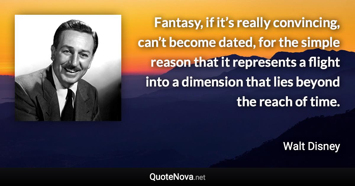 Fantasy, if it’s really convincing, can’t become dated, for the simple reason that it represents a flight into a dimension that lies beyond the reach of time. - Walt Disney quote