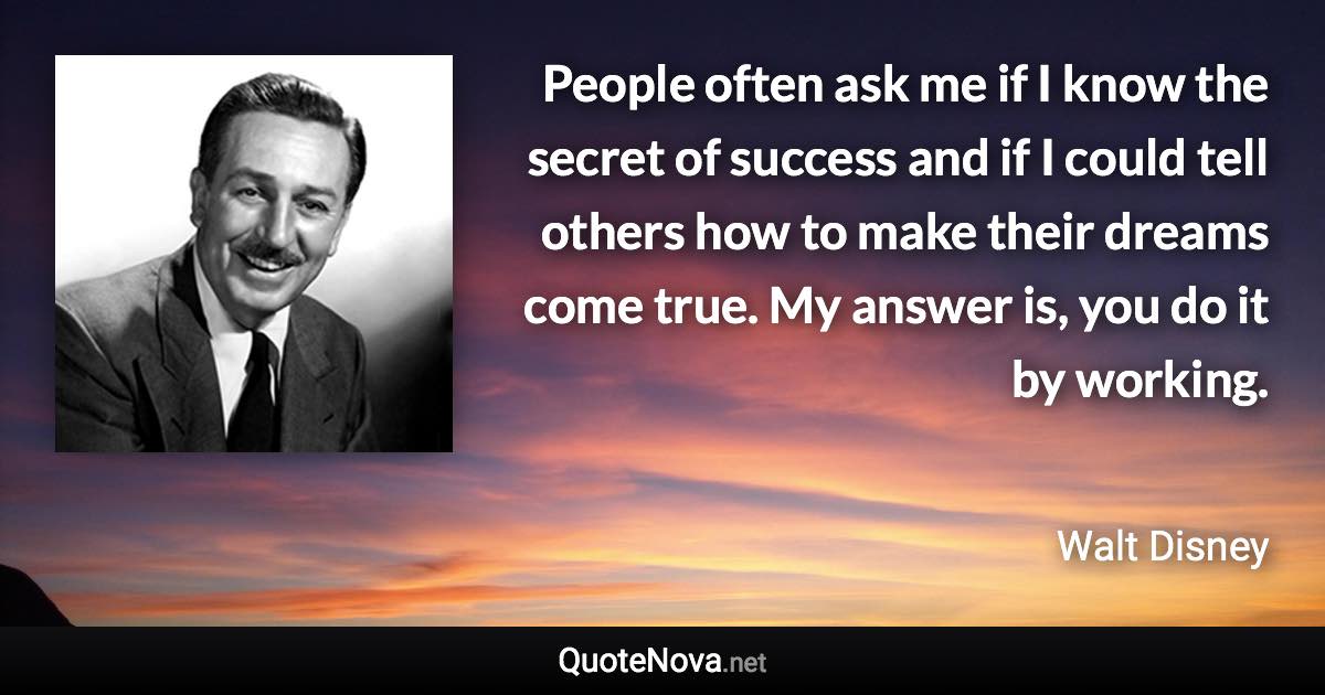 People often ask me if I know the secret of success and if I could tell others how to make their dreams come true. My answer is, you do it by working. - Walt Disney quote