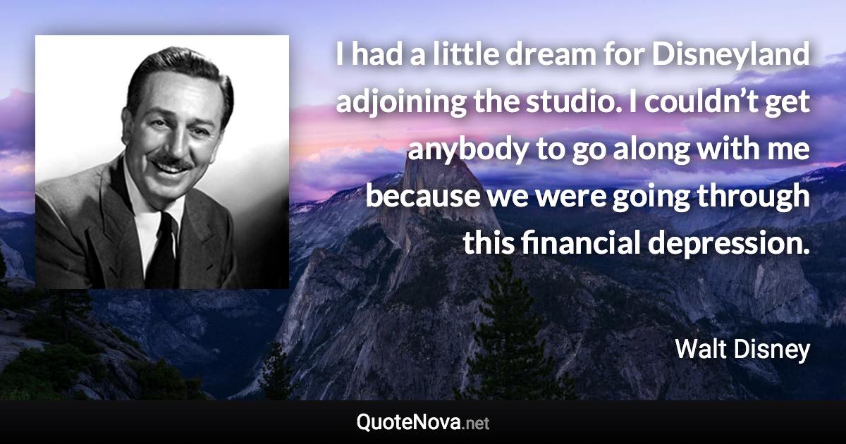 I had a little dream for Disneyland adjoining the studio. I couldn’t get anybody to go along with me because we were going through this financial depression. - Walt Disney quote