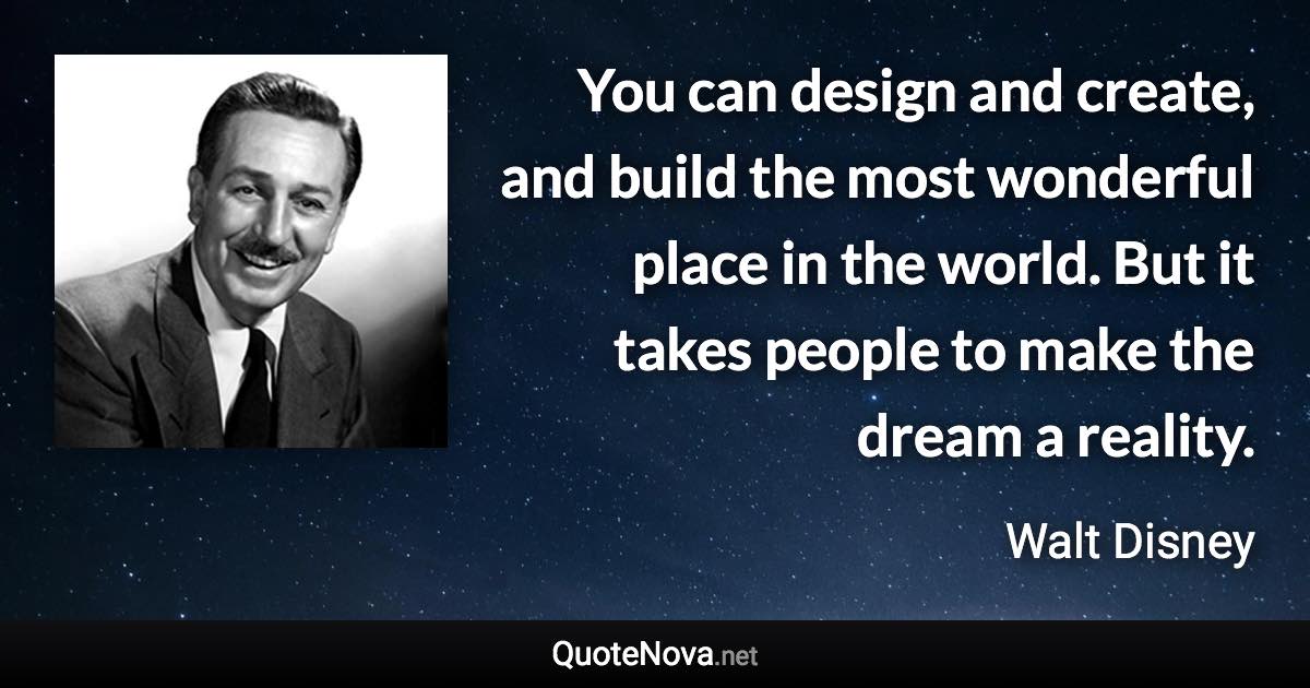 You can design and create, and build the most wonderful place in the world. But it takes people to make the dream a reality. - Walt Disney quote
