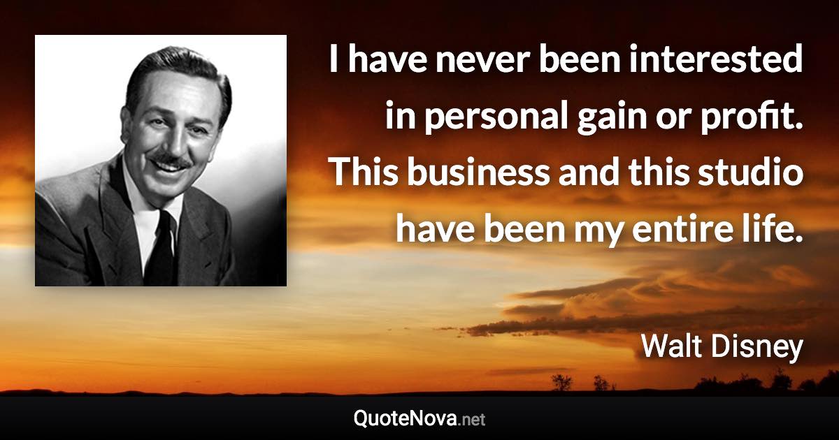 I have never been interested in personal gain or profit. This business and this studio have been my entire life. - Walt Disney quote