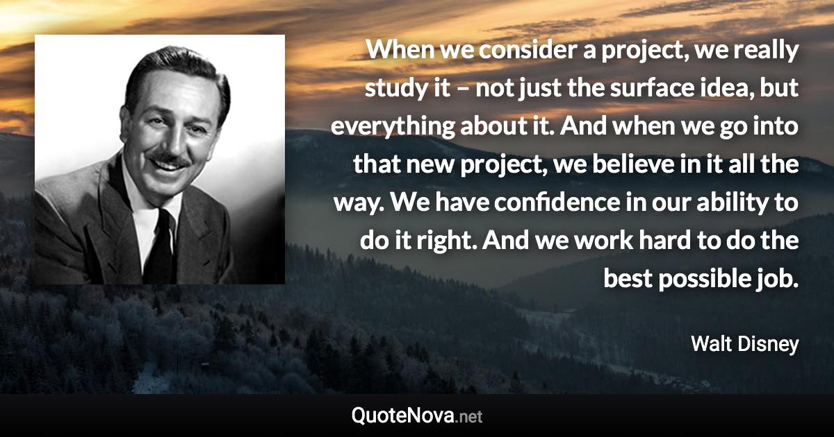 When we consider a project, we really study it – not just the surface idea, but everything about it. And when we go into that new project, we believe in it all the way. We have confidence in our ability to do it right. And we work hard to do the best possible job. - Walt Disney quote