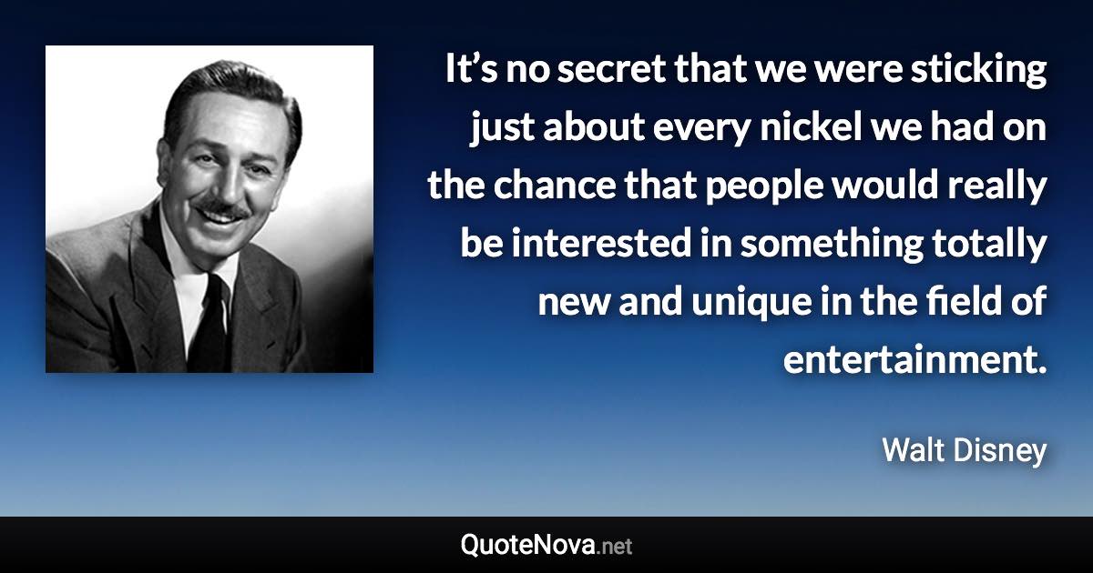 It’s no secret that we were sticking just about every nickel we had on the chance that people would really be interested in something totally new and unique in the field of entertainment. - Walt Disney quote