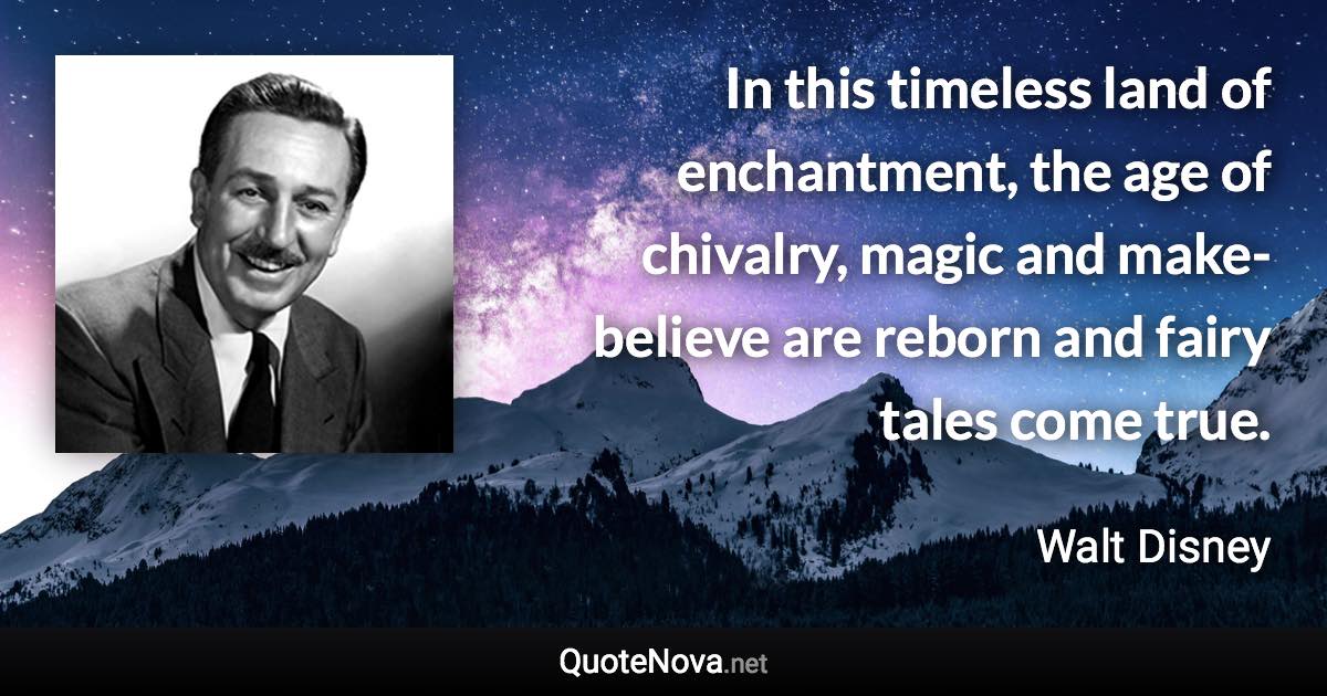 In this timeless land of enchantment, the age of chivalry, magic and make-believe are reborn and fairy tales come true. - Walt Disney quote