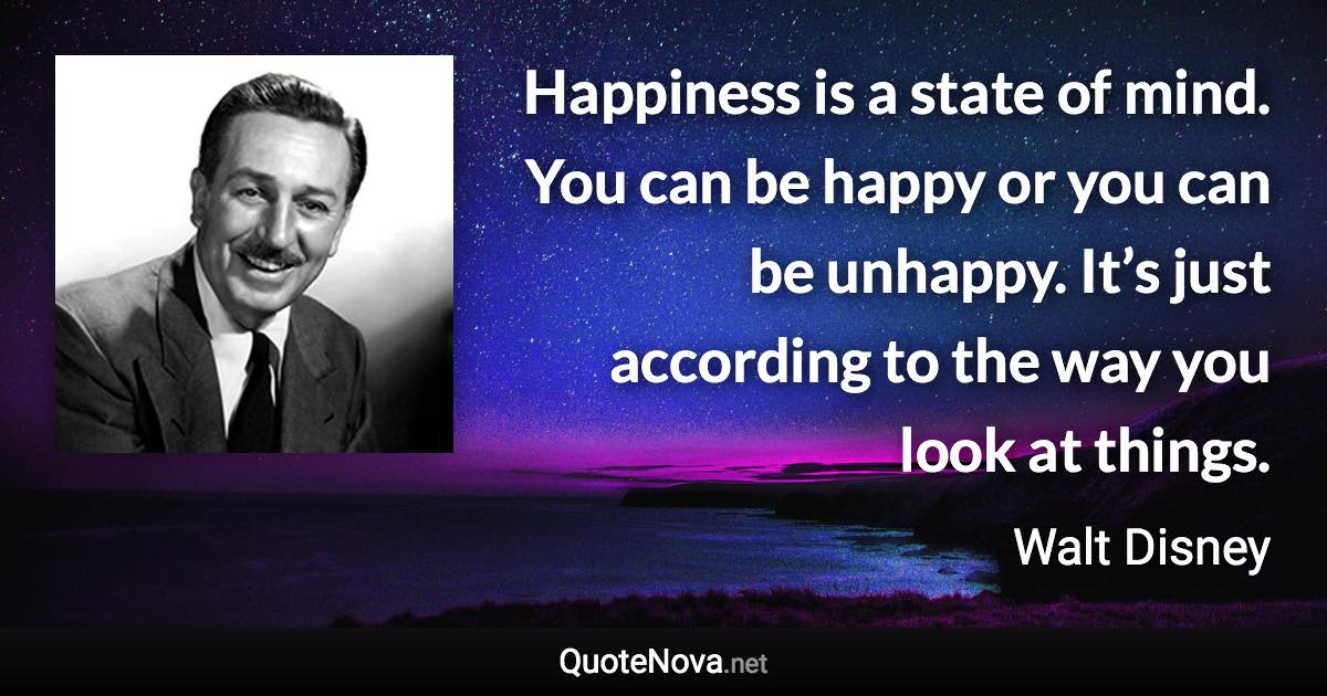 Happiness is a state of mind. You can be happy or you can be unhappy. It’s just according to the way you look at things. - Walt Disney quote