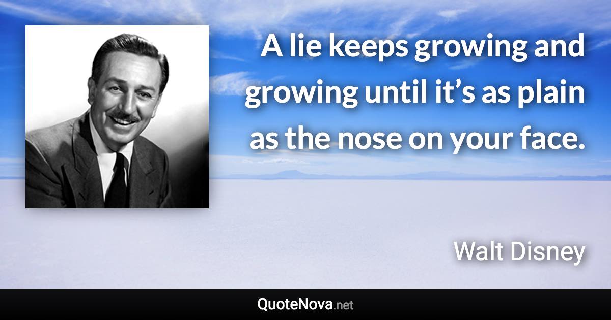 A lie keeps growing and growing until it’s as plain as the nose on your face. - Walt Disney quote