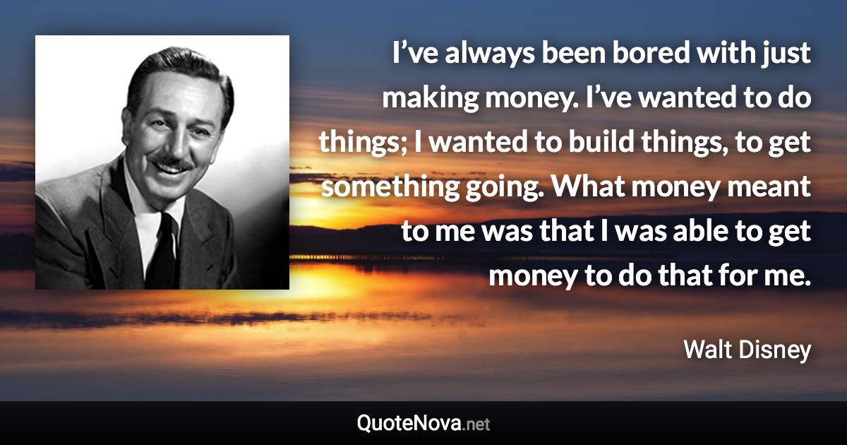 I’ve always been bored with just making money. I’ve wanted to do things; I wanted to build things, to get something going. What money meant to me was that I was able to get money to do that for me. - Walt Disney quote