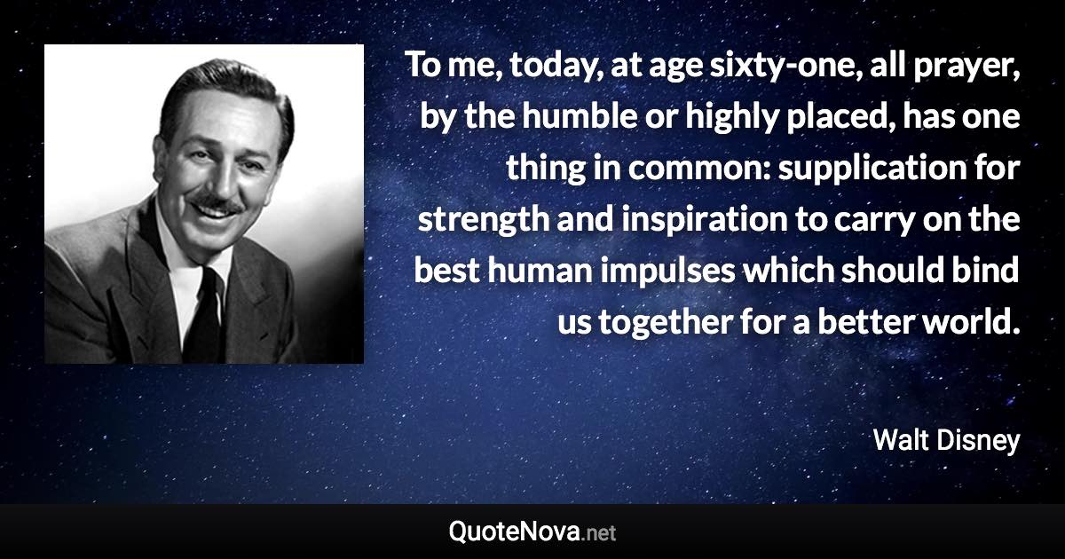 To me, today, at age sixty-one, all prayer, by the humble or highly placed, has one thing in common: supplication for strength and inspiration to carry on the best human impulses which should bind us together for a better world. - Walt Disney quote