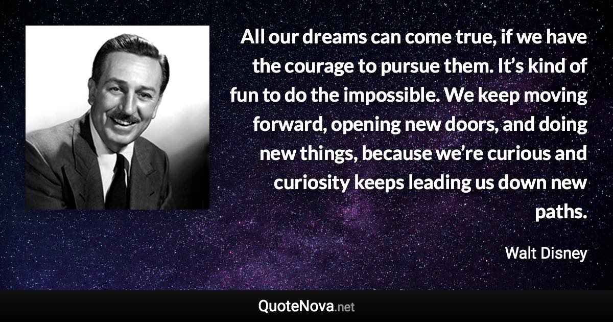 All our dreams can come true, if we have the courage to pursue them. It’s kind of fun to do the impossible. We keep moving forward, opening new doors, and doing new things, because we’re curious and curiosity keeps leading us down new paths. - Walt Disney quote