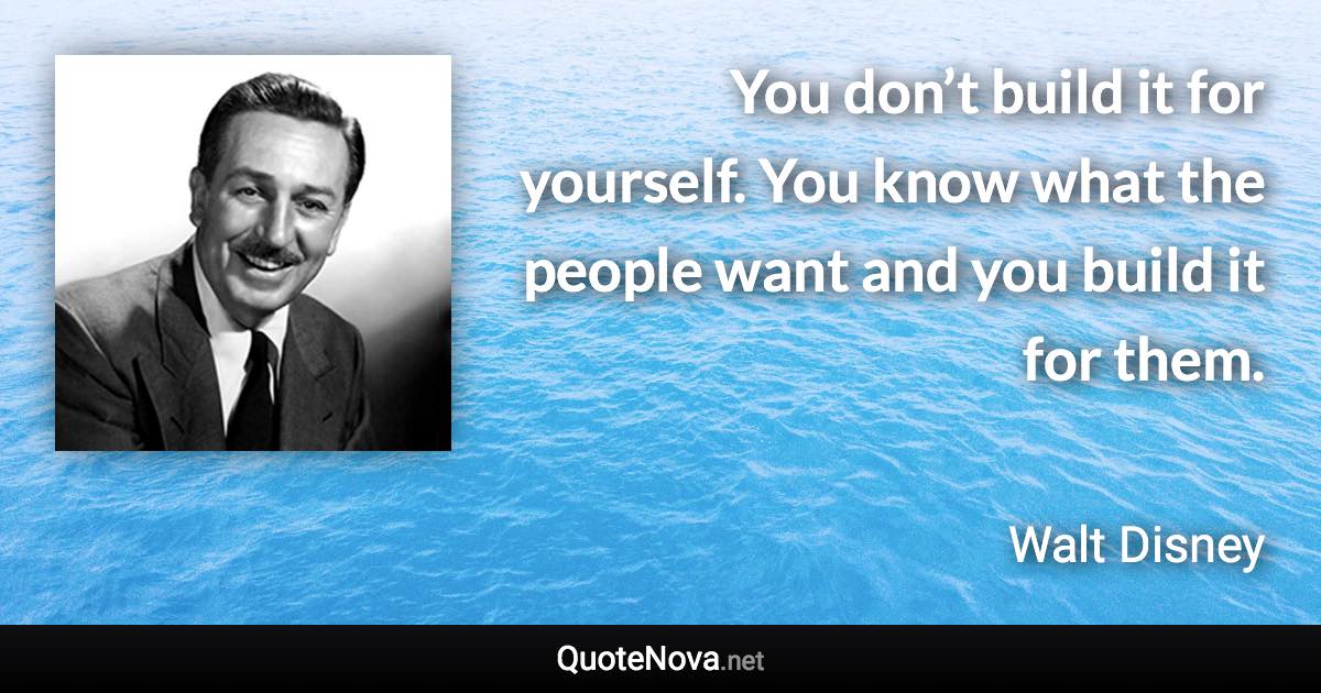 You don’t build it for yourself. You know what the people want and you build it for them. - Walt Disney quote