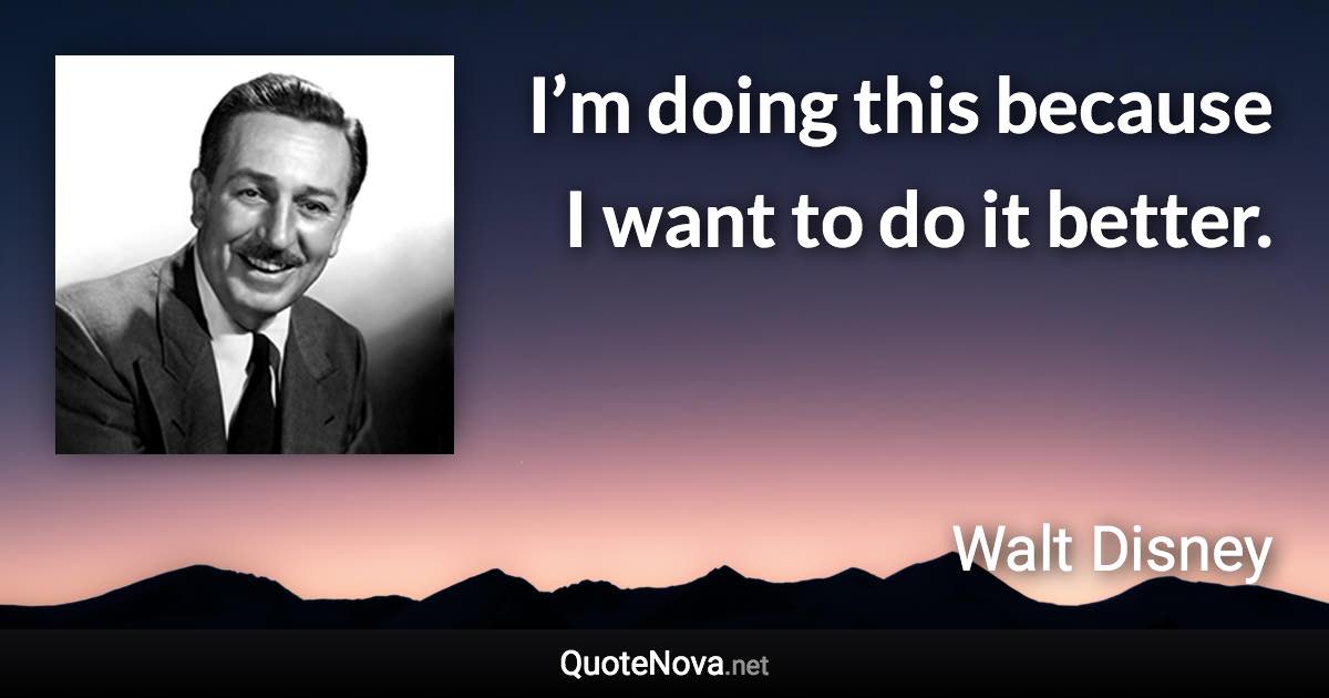 I’m doing this because I want to do it better. - Walt Disney quote