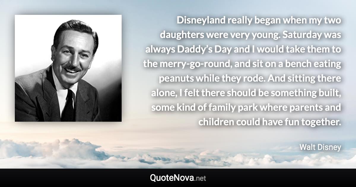 Disneyland really began when my two daughters were very young. Saturday was always Daddy’s Day and I would take them to the merry-go-round, and sit on a bench eating peanuts while they rode. And sitting there alone, I felt there should be something built, some kind of family park where parents and children could have fun together. - Walt Disney quote