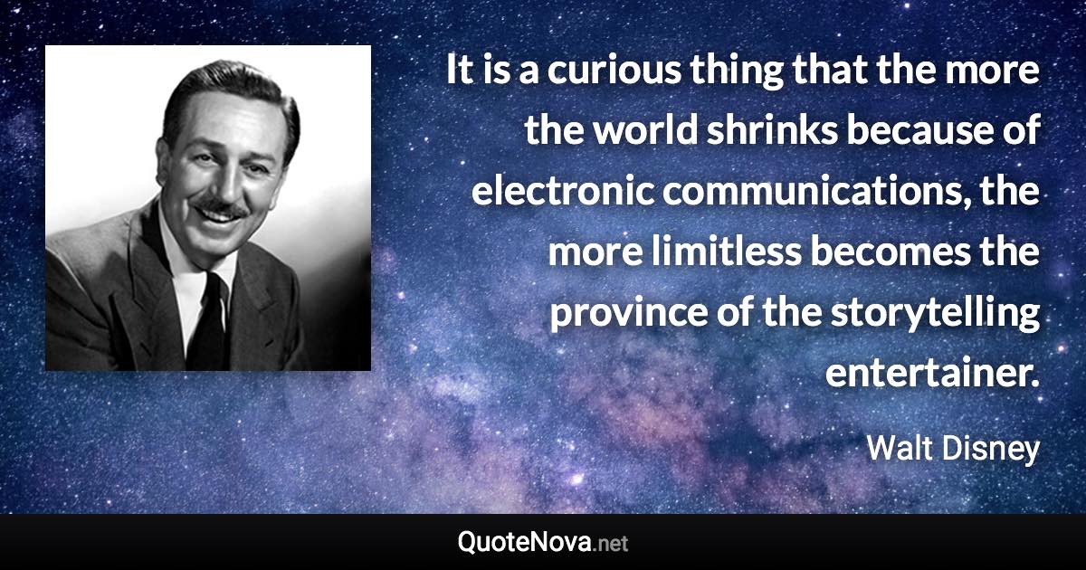 It is a curious thing that the more the world shrinks because of electronic communications, the more limitless becomes the province of the storytelling entertainer. - Walt Disney quote
