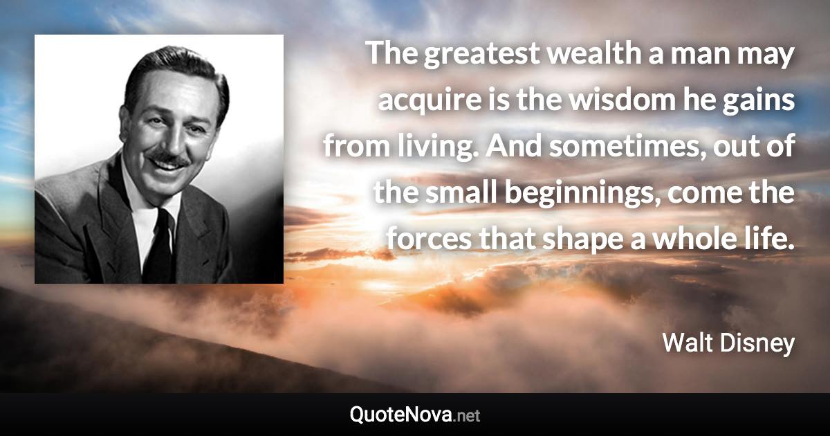 The greatest wealth a man may acquire is the wisdom he gains from living. And sometimes, out of the small beginnings, come the forces that shape a whole life. - Walt Disney quote