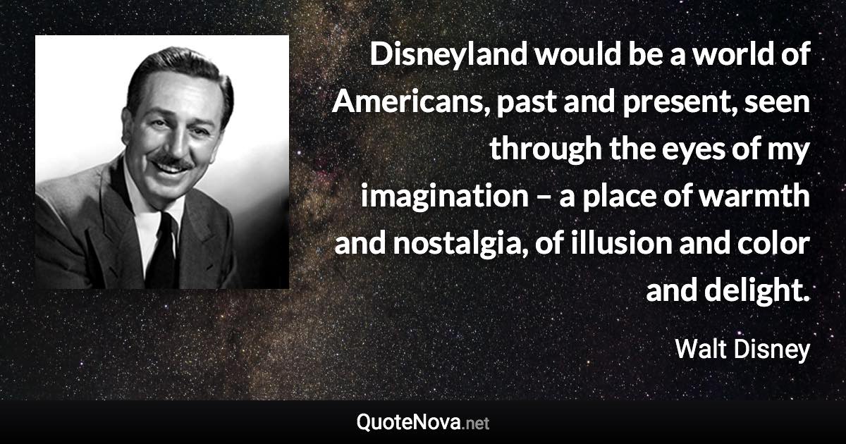 Disneyland would be a world of Americans, past and present, seen through the eyes of my imagination – a place of warmth and nostalgia, of illusion and color and delight. - Walt Disney quote