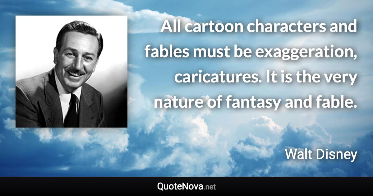 All cartoon characters and fables must be exaggeration, caricatures. It is the very nature of fantasy and fable. - Walt Disney quote