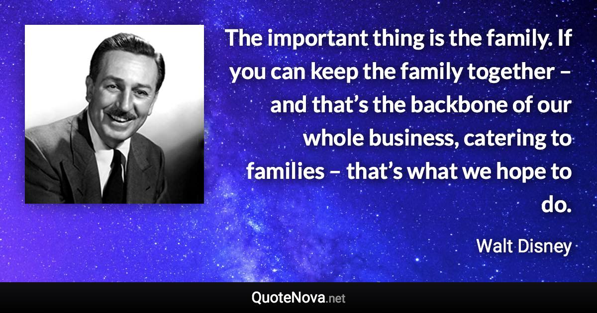 The important thing is the family. If you can keep the family together – and that’s the backbone of our whole business, catering to families – that’s what we hope to do. - Walt Disney quote