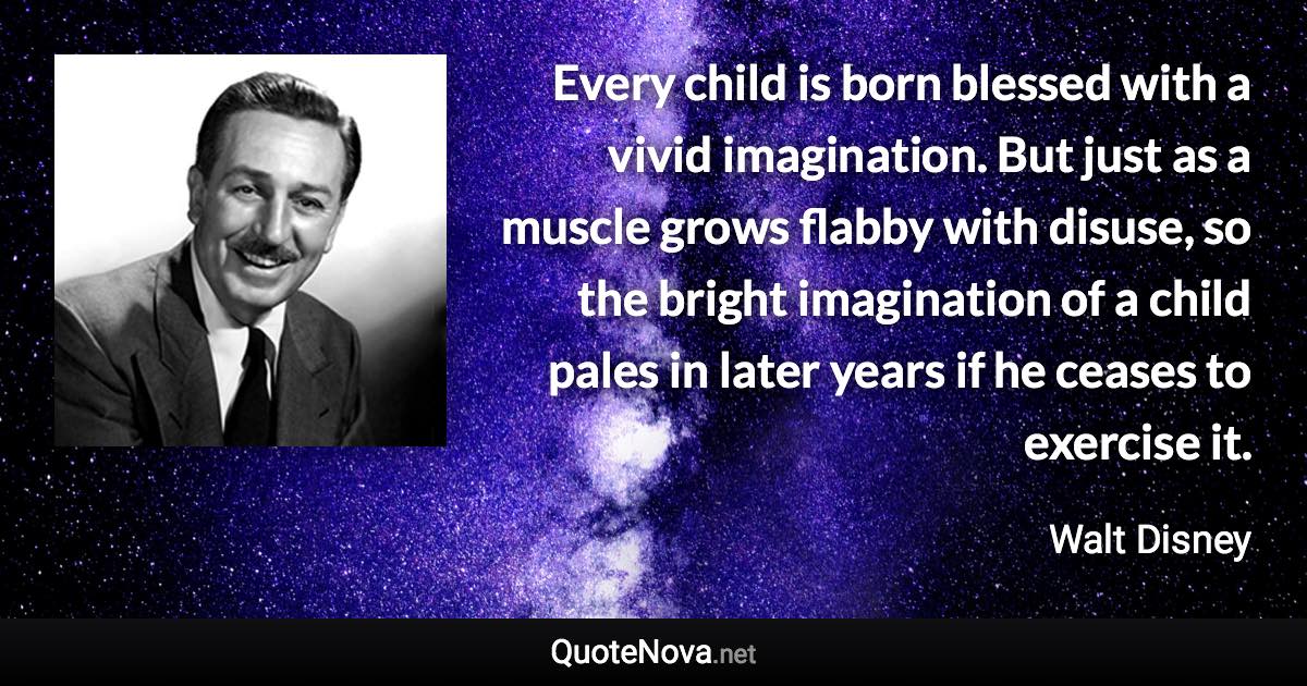 Every child is born blessed with a vivid imagination. But just as a muscle grows flabby with disuse, so the bright imagination of a child pales in later years if he ceases to exercise it. - Walt Disney quote