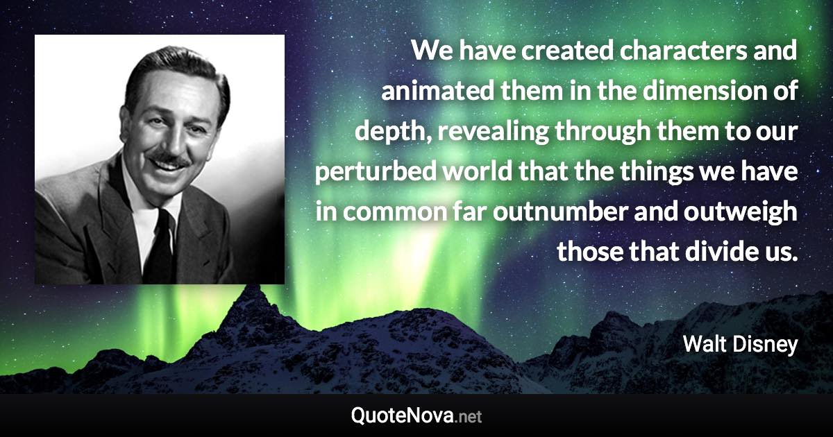 We have created characters and animated them in the dimension of depth, revealing through them to our perturbed world that the things we have in common far outnumber and outweigh those that divide us. - Walt Disney quote