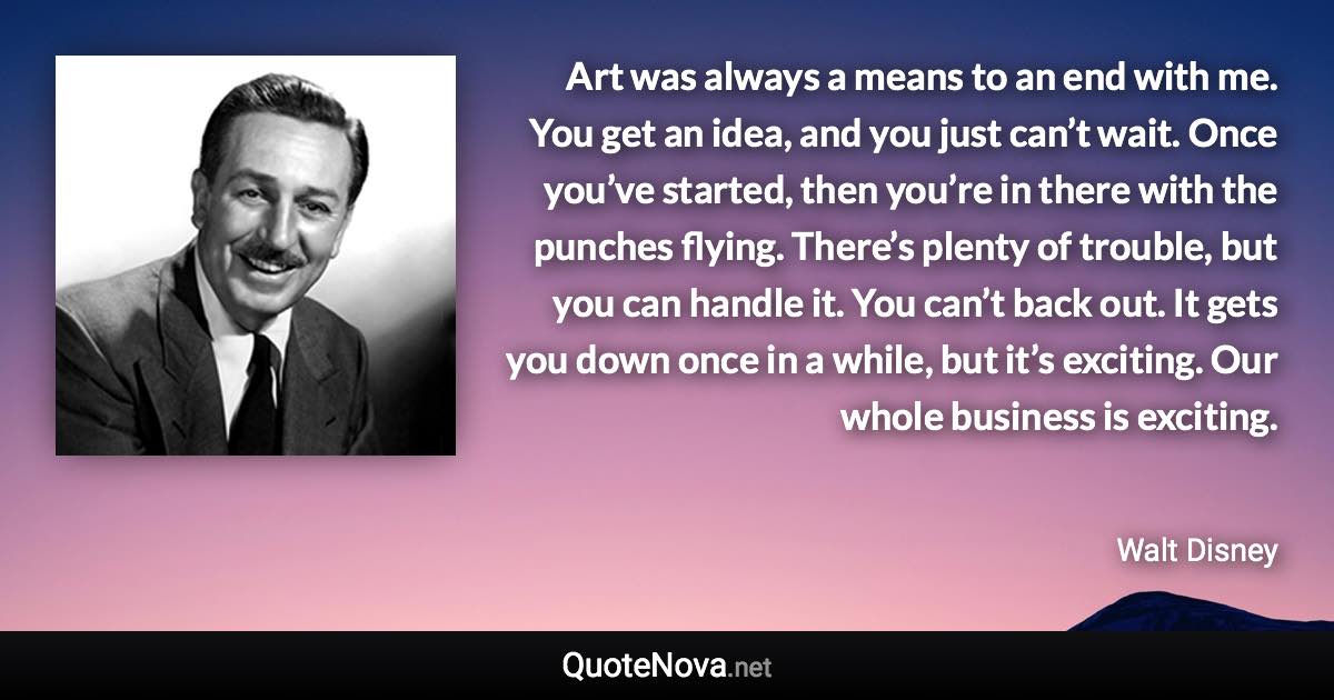 Art was always a means to an end with me. You get an idea, and you just can’t wait. Once you’ve started, then you’re in there with the punches flying. There’s plenty of trouble, but you can handle it. You can’t back out. It gets you down once in a while, but it’s exciting. Our whole business is exciting. - Walt Disney quote