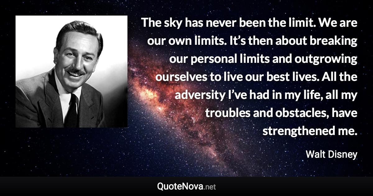 The sky has never been the limit. We are our own limits. It’s then about breaking our personal limits and outgrowing ourselves to live our best lives. All the adversity I’ve had in my life, all my troubles and obstacles, have strengthened me. - Walt Disney quote