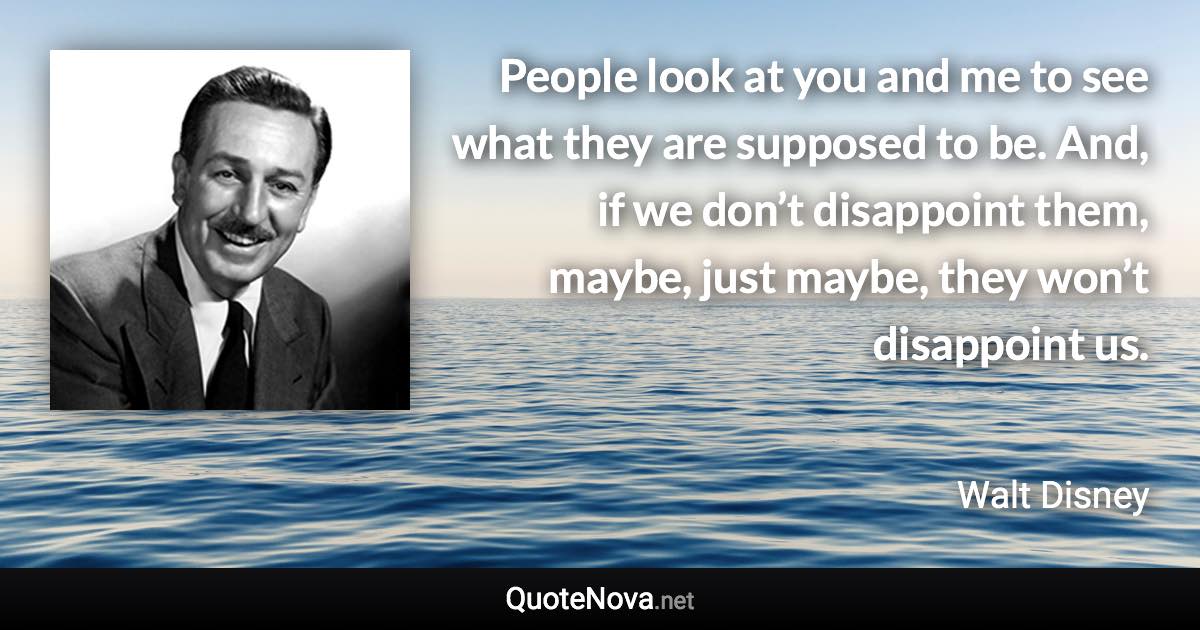 People look at you and me to see what they are supposed to be. And, if we don’t disappoint them, maybe, just maybe, they won’t disappoint us. - Walt Disney quote