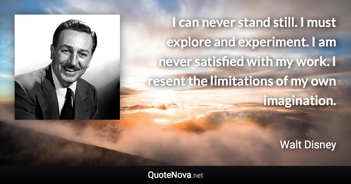 I can never stand still. I must explore and experiment. I am never satisfied with my work. I resent the limitations of my own imagination. - Walt Disney quote