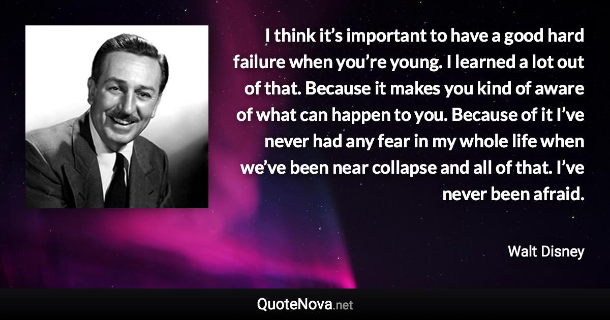 I think it’s important to have a good hard failure when you’re young. I learned a lot out of that. Because it makes you kind of aware of what can happen to you. Because of it I’ve never had any fear in my whole life when we’ve been near collapse and all of that. I’ve never been afraid. - Walt Disney quote