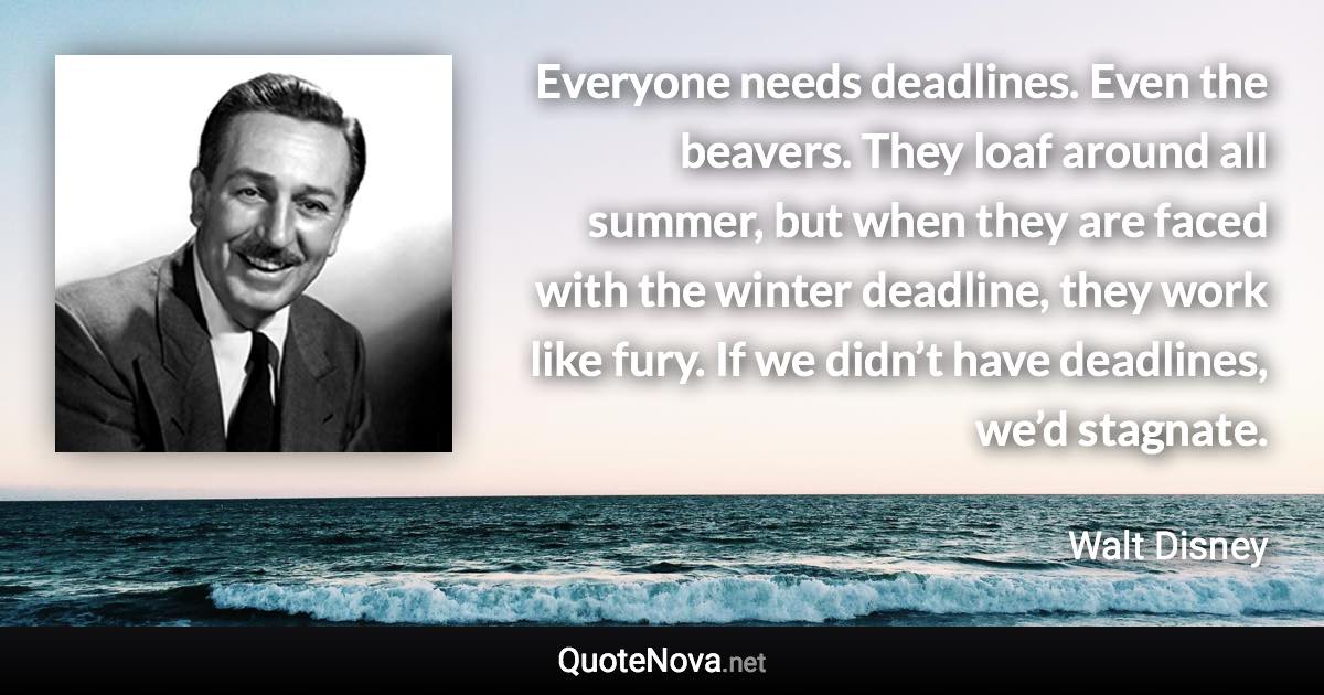 Everyone needs deadlines. Even the beavers. They loaf around all summer, but when they are faced with the winter deadline, they work like fury. If we didn’t have deadlines, we’d stagnate. - Walt Disney quote