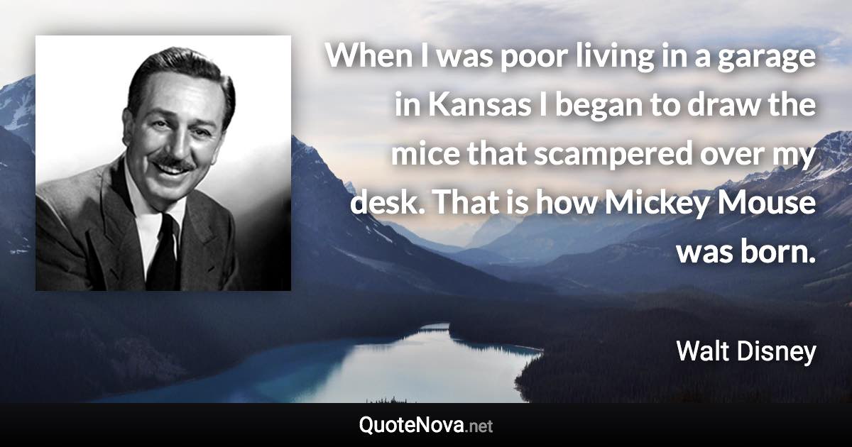 When I was poor living in a garage in Kansas I began to draw the mice that scampered over my desk. That is how Mickey Mouse was born. - Walt Disney quote