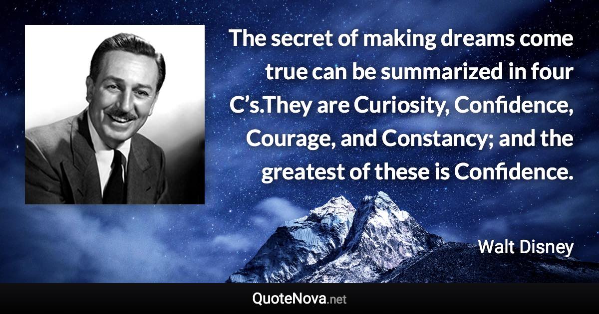 The secret of making dreams come true can be summarized in four C’s.They are Curiosity, Confidence, Courage, and Constancy; and the greatest of these is Confidence. - Walt Disney quote