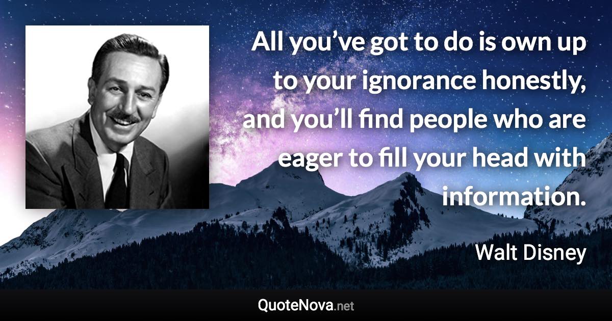 All you’ve got to do is own up to your ignorance honestly, and you’ll find people who are eager to fill your head with information. - Walt Disney quote