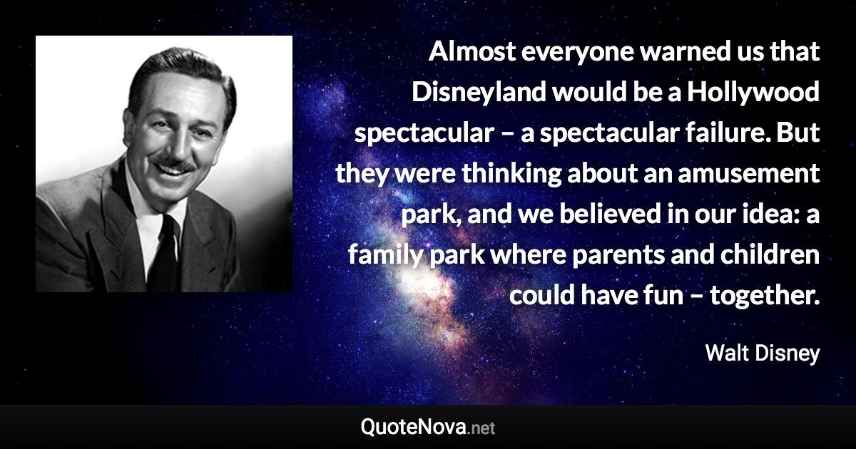 Almost everyone warned us that Disneyland would be a Hollywood spectacular – a spectacular failure. But they were thinking about an amusement park, and we believed in our idea: a family park where parents and children could have fun – together. - Walt Disney quote