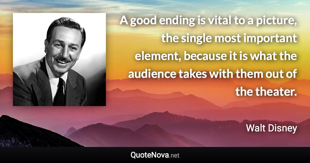 A good ending is vital to a picture, the single most important element, because it is what the audience takes with them out of the theater. - Walt Disney quote