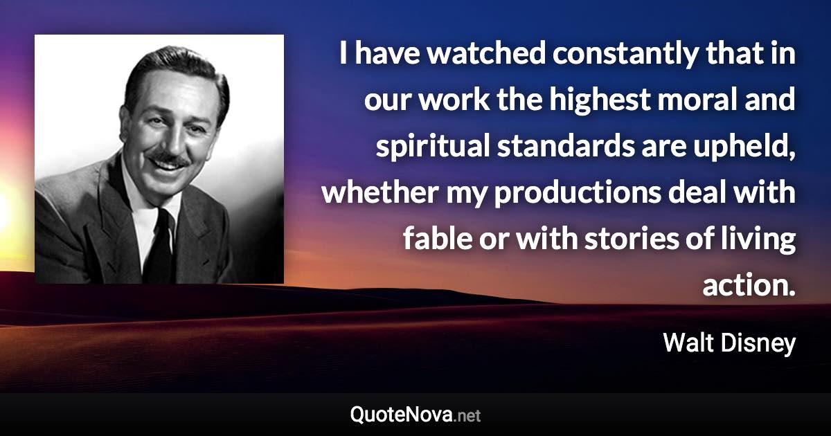 I have watched constantly that in our work the highest moral and spiritual standards are upheld, whether my productions deal with fable or with stories of living action. - Walt Disney quote