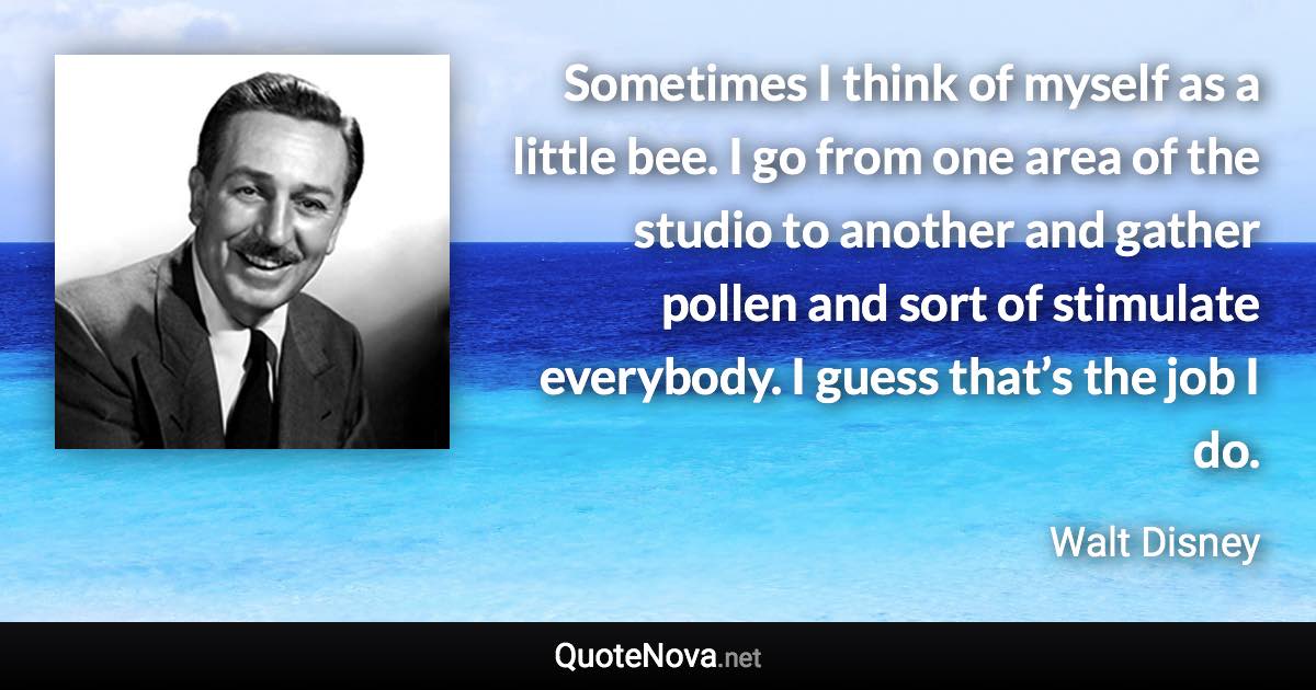 Sometimes I think of myself as a little bee. I go from one area of the studio to another and gather pollen and sort of stimulate everybody. I guess that’s the job I do. - Walt Disney quote