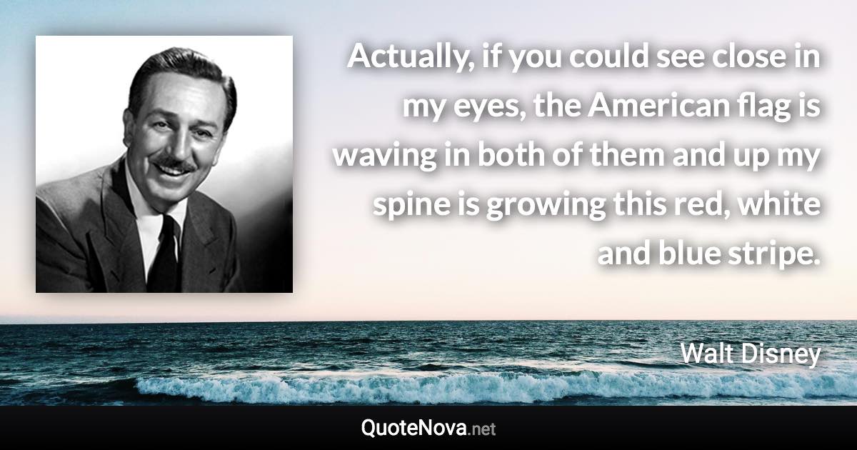 Actually, if you could see close in my eyes, the American flag is waving in both of them and up my spine is growing this red, white and blue stripe. - Walt Disney quote