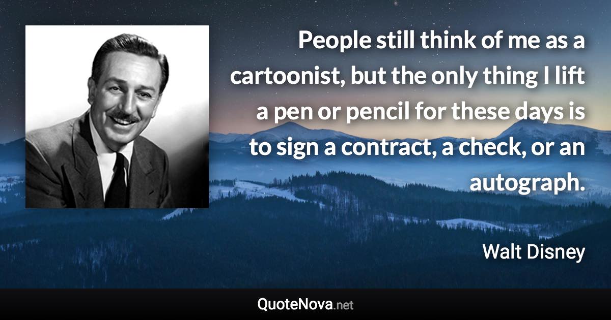 People still think of me as a cartoonist, but the only thing I lift a pen or pencil for these days is to sign a contract, a check, or an autograph. - Walt Disney quote