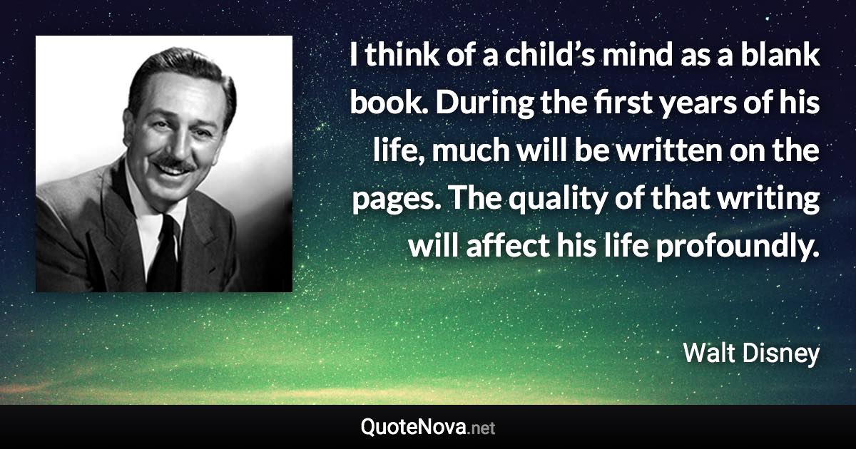 I think of a child’s mind as a blank book. During the first years of his life, much will be written on the pages. The quality of that writing will affect his life profoundly. - Walt Disney quote