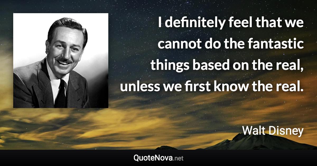 I definitely feel that we cannot do the fantastic things based on the real, unless we first know the real. - Walt Disney quote