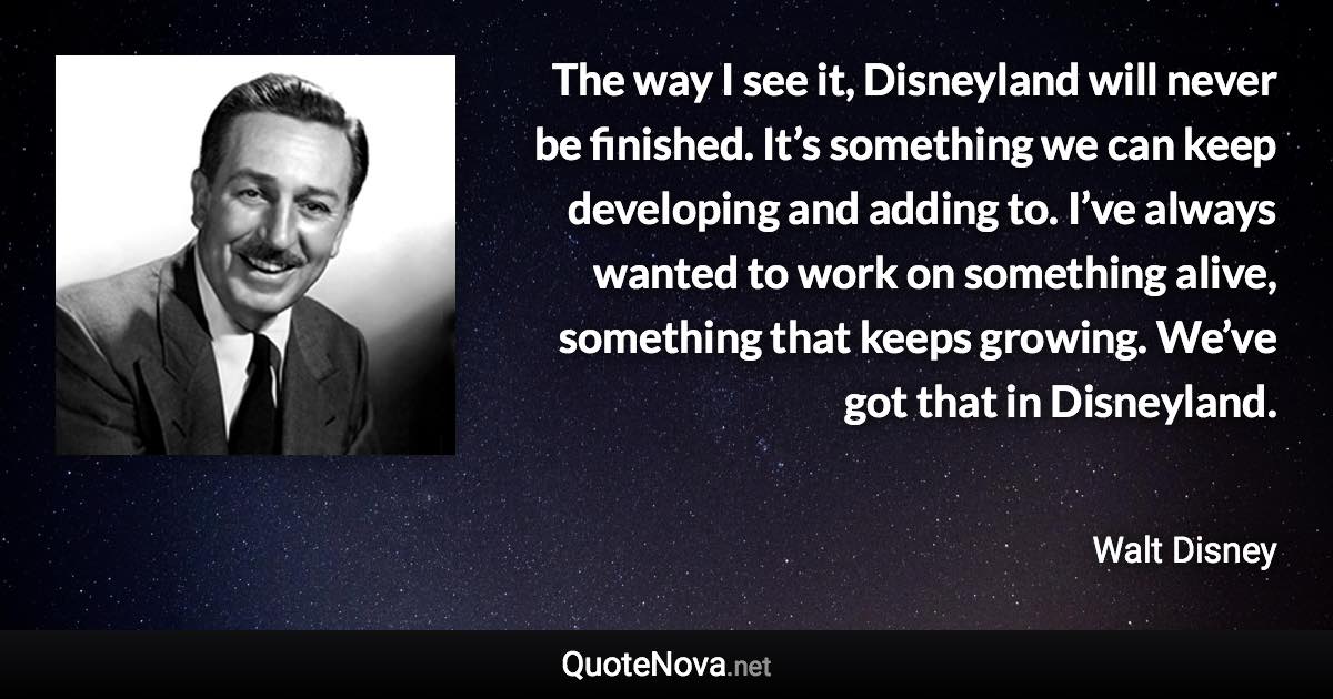 The way I see it, Disneyland will never be finished. It’s something we can keep developing and adding to. I’ve always wanted to work on something alive, something that keeps growing. We’ve got that in Disneyland. - Walt Disney quote