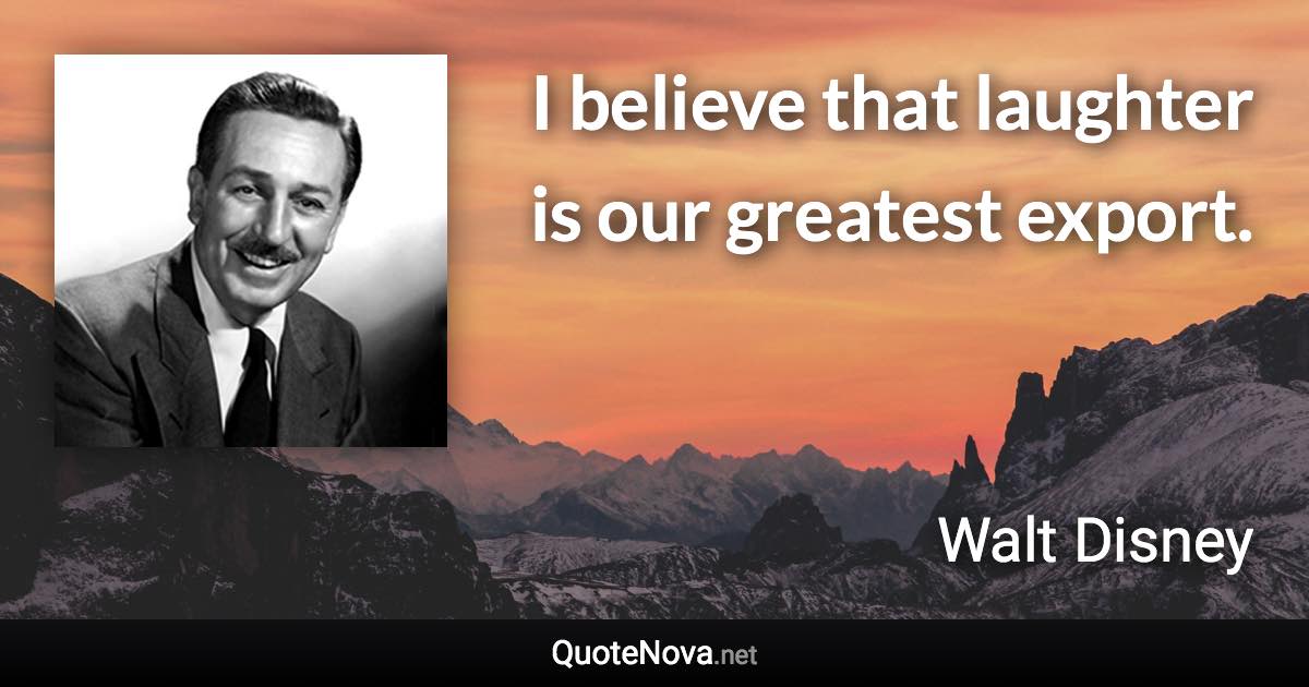 I believe that laughter is our greatest export. - Walt Disney quote