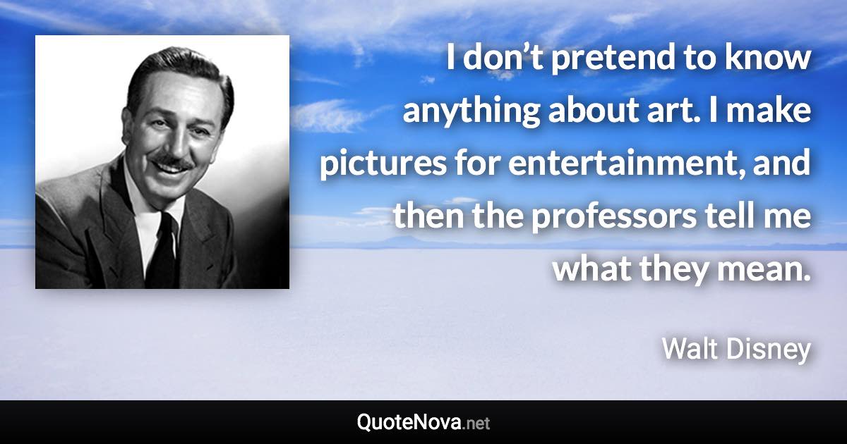 I don’t pretend to know anything about art. I make pictures for entertainment, and then the professors tell me what they mean. - Walt Disney quote